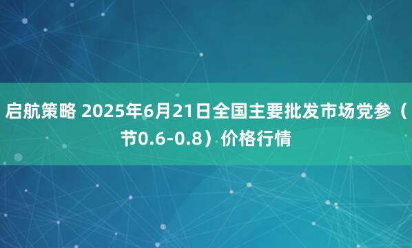 启航策略 2025年6月21日全国主要批发市场党参（节0.6-0.8）价格行情