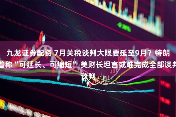 九龙证券配资 7月关税谈判大限要延至9月？特朗普称“可延长、可缩短” 美财长坦言或难完成全部谈判