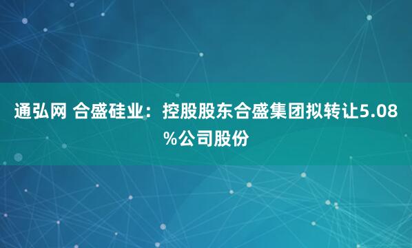 通弘网 合盛硅业：控股股东合盛集团拟转让5.08%公司股份