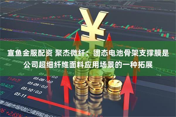 宣鱼金服配资 聚杰微纤：固态电池骨架支撑膜是公司超细纤维面料应用场景的一种拓展