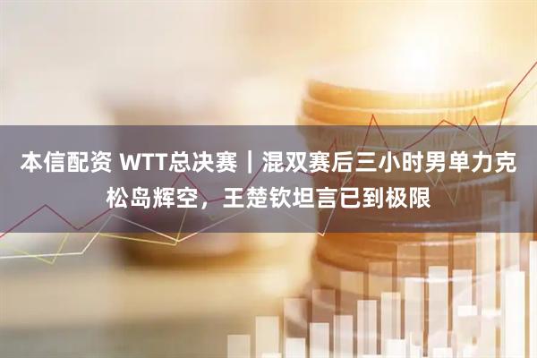 本信配资 WTT总决赛｜混双赛后三小时男单力克松岛辉空，王楚钦坦言已到极限