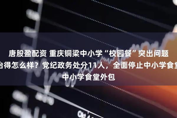 唐股盈配资 重庆铜梁中小学“校园餐”突出问题，整治得怎么样？党纪政务处分11人，全面停止中小学食堂外包