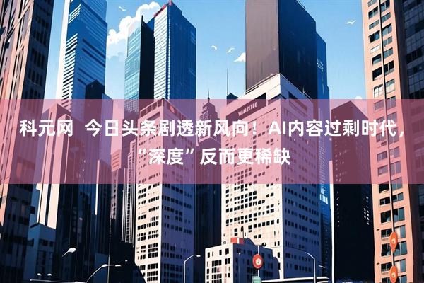 科元网  今日头条剧透新风向！AI内容过剩时代，“深度”反而更稀缺