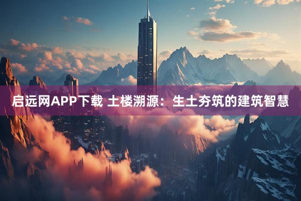 启远网APP下载 土楼溯源：生土夯筑的建筑智慧
