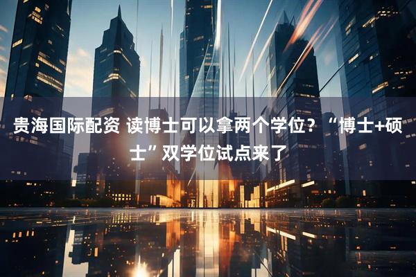 贵海国际配资 读博士可以拿两个学位？“博士+硕士”双学位试点来了
