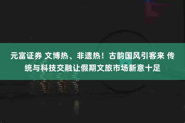 元富证券 文博热、非遗热！古韵国风引客来 传统与科技交融让假期文旅市场新意十足
